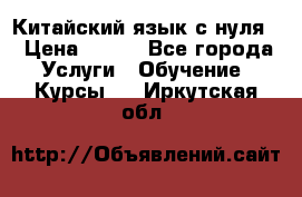 Китайский язык с нуля. › Цена ­ 750 - Все города Услуги » Обучение. Курсы   . Иркутская обл.